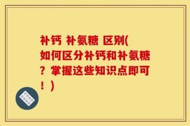 补钙 补氨糖 区别(如何区分补钙和补氨糖？掌握这些知识点即可！)