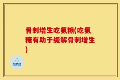 骨刺增生吃氨糖(吃氨糖有助于缓解骨刺增生)