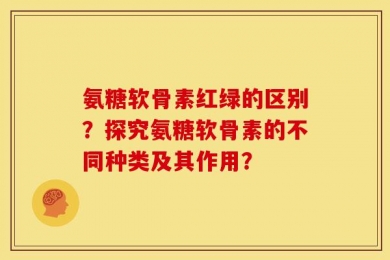 氨糖软骨素红绿的区别？探究氨糖软骨素的不同种类及其作用？