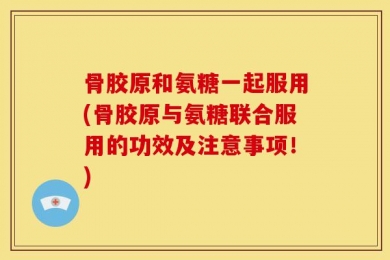 骨胶原和氨糖一起服用(骨胶原与氨糖联合服用的功效及注意事项！)