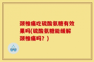 颈椎痛吃硫酸氨糖有效果吗(硫酸氨糖能缓解颈椎痛吗？)