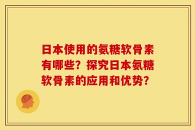 日本使用的氨糖软骨素有哪些？探究日本氨糖软骨素的应用和优势？