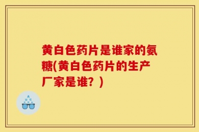 黄白色药片是谁家的氨糖(黄白色药片的生产厂家是谁？)