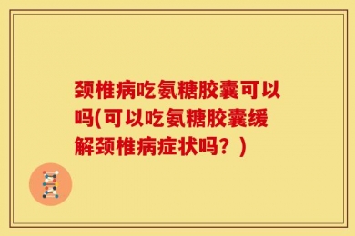 颈椎病吃氨糖胶囊可以吗(可以吃氨糖胶囊缓解颈椎病症状吗？)