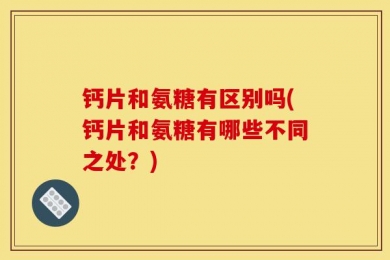 钙片和氨糖有区别吗(钙片和氨糖有哪些不同之处？)
