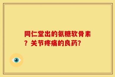 同仁堂出的氨糖软骨素？关节疼痛的良药？