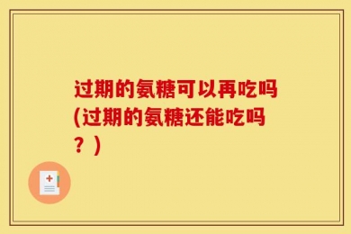 过期的氨糖可以再吃吗(过期的氨糖还能吃吗？)