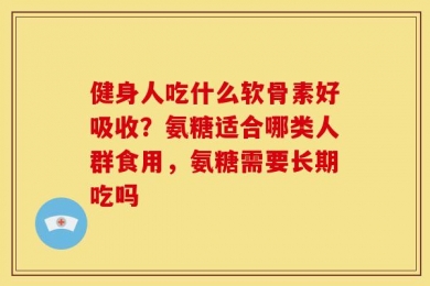 健身人吃什么软骨素好吸收？氨糖适合哪类人群食用，氨糖需要长期吃吗