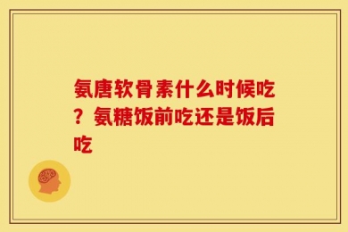 氨唐软骨素什么时候吃？氨糖饭前吃还是饭后吃