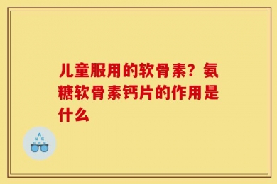儿童服用的软骨素？氨糖软骨素钙片的作用是什么