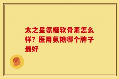 太之星氨糖软骨素怎么样？医用氨糖哪个牌子最好
