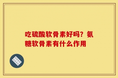 吃硫酸软骨素好吗？氨糖软骨素有什么作用
