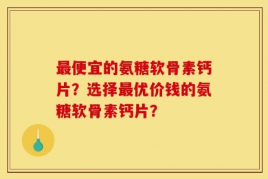 最便宜的氨糖软骨素钙片？选择最优价钱的氨糖软骨素钙片？