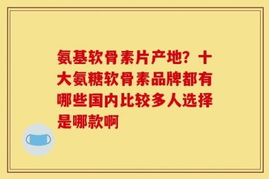 氨基软骨素片产地？十大氨糖软骨素品牌都有哪些国内比较多人选择是哪款啊