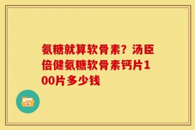 氨糖就算软骨素？汤臣倍健氨糖软骨素钙片100片多少钱