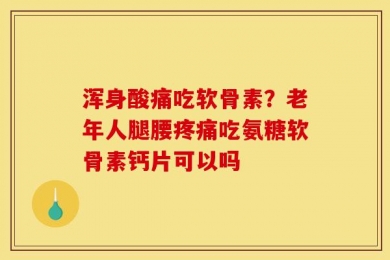 浑身酸痛吃软骨素？老年人腿腰疼痛吃氨糖软骨素钙片可以吗