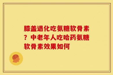 膝盖退化吃氨糖软骨素？中老年人吃哈药氨糖软骨素效果如何