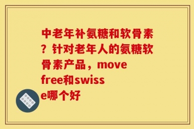 中老年补氨糖和软骨素？针对老年人的氨糖软骨素产品，move free和swisse哪个好