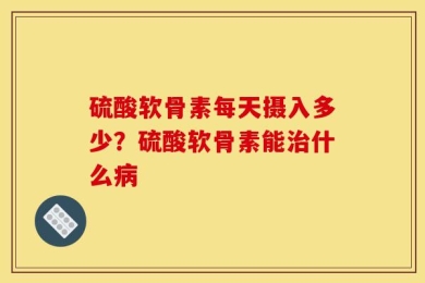 硫酸软骨素每天摄入多少？硫酸软骨素能治什么病