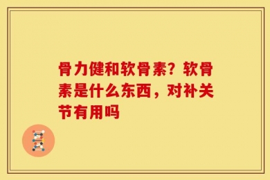 骨力健和软骨素？软骨素是什么东西，对补关节有用吗