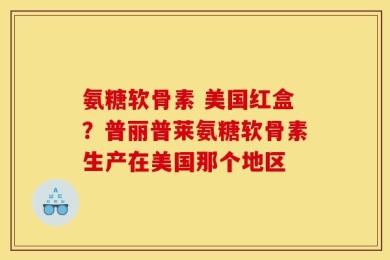 氨糖软骨素 美国红盒？普丽普莱氨糖软骨素生产在美国那个地区