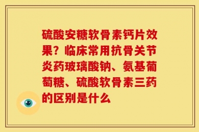 硫酸安糖软骨素钙片效果？临床常用抗骨关节炎药玻璃酸钠、氨基葡萄糖、硫酸软骨素三药的区别是什么