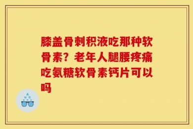 膝盖骨刺积液吃那种软骨素？老年人腿腰疼痛吃氨糖软骨素钙片可以吗