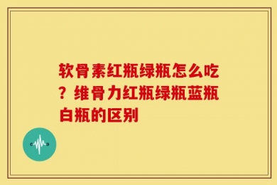 软骨素红瓶绿瓶怎么吃？维骨力红瓶绿瓶蓝瓶白瓶的区别