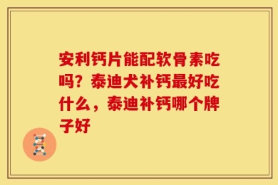 安利钙片能配软骨素吃吗？泰迪犬补钙最好吃什么，泰迪补钙哪个牌子好