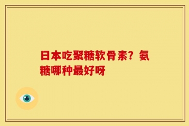 日本吃聚糖软骨素？氨糖哪种最好呀