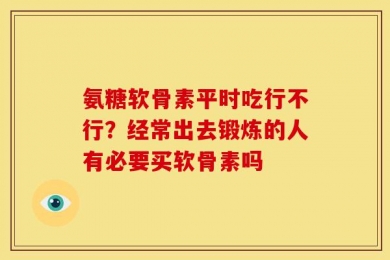 氨糖软骨素平时吃行不行？经常出去锻炼的人有必要买软骨素吗