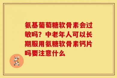 氨基葡萄糖软骨素会过敏吗？中老年人可以长期服用氨糖软骨素钙片吗要注意什么