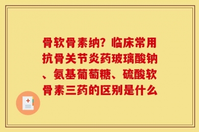 骨软骨素纳？临床常用抗骨关节炎药玻璃酸钠、氨基葡萄糖、硫酸软骨素三药的区别是什么
