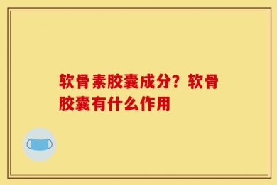 软骨素胶囊成分？软骨胶囊有什么作用