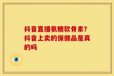 抖音直播氨糖软骨素？抖音上卖的保健品是真的吗