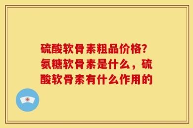 硫酸软骨素粗品价格？氨糖软骨素是什么，硫酸软骨素有什么作用的