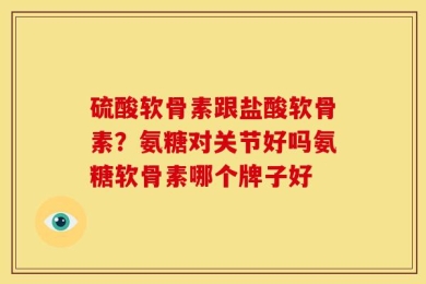 硫酸软骨素跟盐酸软骨素？氨糖对关节好吗氨糖软骨素哪个牌子好