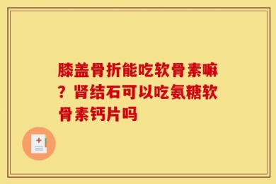 膝盖骨折能吃软骨素嘛？肾结石可以吃氨糖软骨素钙片吗