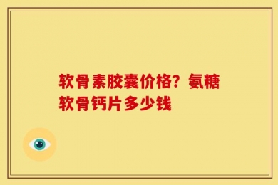 软骨素胶囊价格？氨糖软骨钙片多少钱