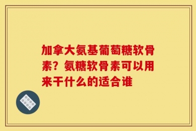 加拿大氨基葡萄糖软骨素？氨糖软骨素可以用来干什么的适合谁