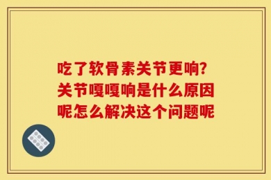 吃了软骨素关节更响？关节嘎嘎响是什么原因呢怎么解决这个问题呢