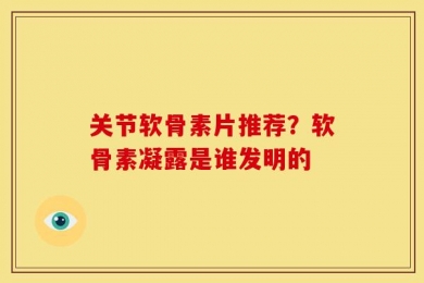 关节软骨素片推荐？软骨素凝露是谁发明的
