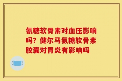 氨糖软骨素对血压影响吗？健尔马氨糖软骨素胶囊对胃炎有影响吗
