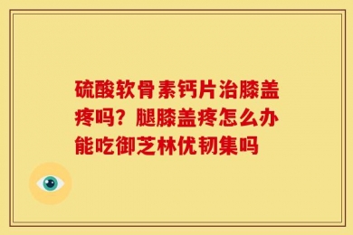 硫酸软骨素钙片治膝盖疼吗？腿膝盖疼怎么办能吃御芝林优韧集吗