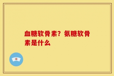 血糖软骨素？氨糖软骨素是什么