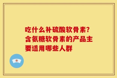吃什么补硫酸软骨素？含氨糖软骨素的产品主要适用哪些人群