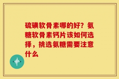 硫磺软骨素哪的好？氨糖软骨素钙片该如何选择，挑选氨糖需要注意什么