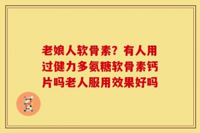 老娘人软骨素？有人用过健力多氨糖软骨素钙片吗老人服用效果好吗
