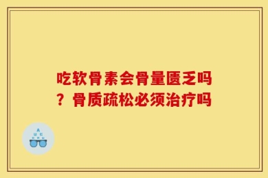 吃软骨素会骨量匮乏吗？骨质疏松必须治疗吗