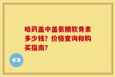 哈药盖中盖氨糖软骨素多少钱？价格查询和购买指南？
